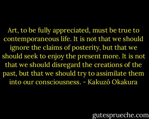 Art, to be fully appreciated, must be true to contemporaneous life. It is not that we should ignore the claims of posterity, but that we should seek to enjoy the present more. It is not that we should disregard the creations of the past, but that we should try to assimilate them into our consciousness. - Kakuzō Okakura
