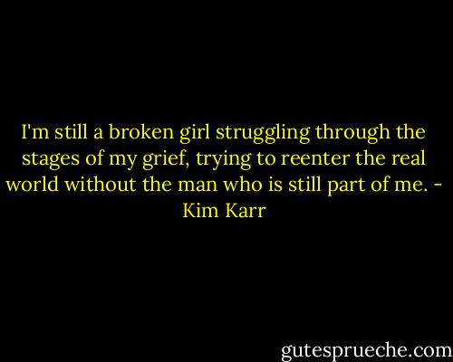 I'm still a broken girl struggling through the stages of my grief, trying to reenter the real world without the man who is still part of me. - Kim Karr