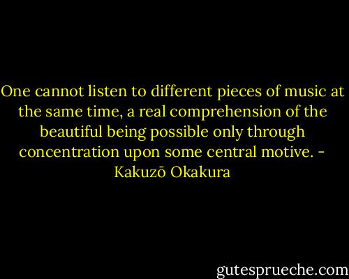One cannot listen to different pieces of music at the same time, a real comprehension of the beautiful being possible only through concentration upon some central motive. - Kakuzō Okakura