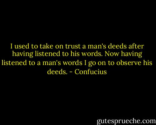 I used to take on trust a man's deeds after having listened to his words. Now having listened to a man's words I go on to observe his deeds. - Confucius