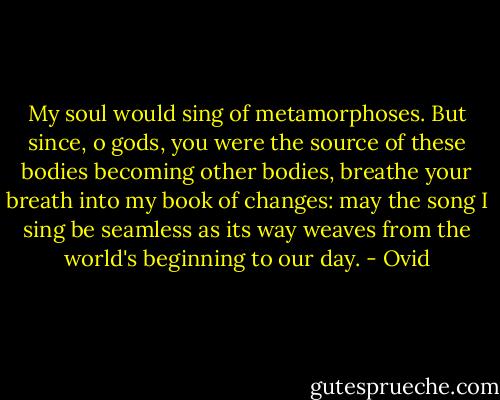 My soul would sing of metamorphoses.<br />But since, o gods, you were the source of these<br />bodies becoming other bodies, breathe<br />your breath into my book of changes: may<br />the song I sing be seamless as its way<br />weaves from the world's beginning to our day. - Ovid