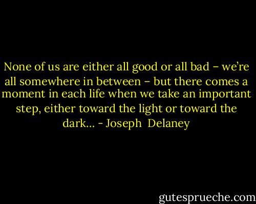 None of us are either all good or all bad – we’re all somewhere in between – but there comes a moment in each life when we take an important step, either toward the light or toward the dark… - Joseph  Delaney