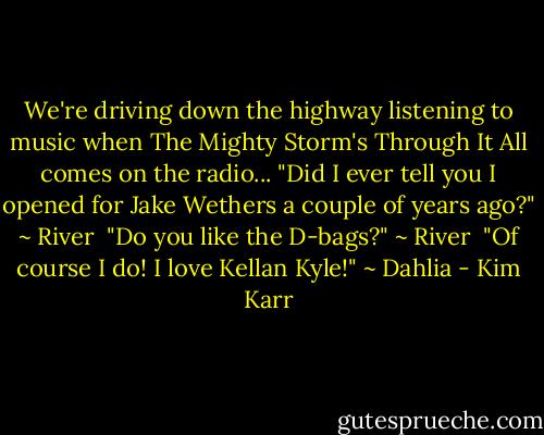 We're driving down the highway listening to music when The Mighty Storm's Through It All comes on the radio... "Did I ever tell you I opened for Jake Wethers a couple of years ago?" ~ River<br /><br />"Do you like the D-bags?" ~ River<br /><br />"Of course I do! I love Kellan Kyle!" ~ Dahlia - Kim Karr