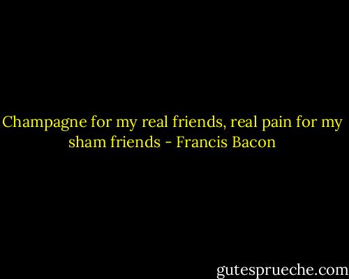 Champagne for my real friends, real pain for my sham friends - Francis Bacon