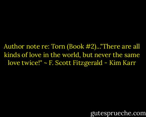 Author note re: Torn (Book #2)..."There are all kinds of love in the world, but never the same love twice!" ~ F. Scott Fitzgerald - Kim Karr