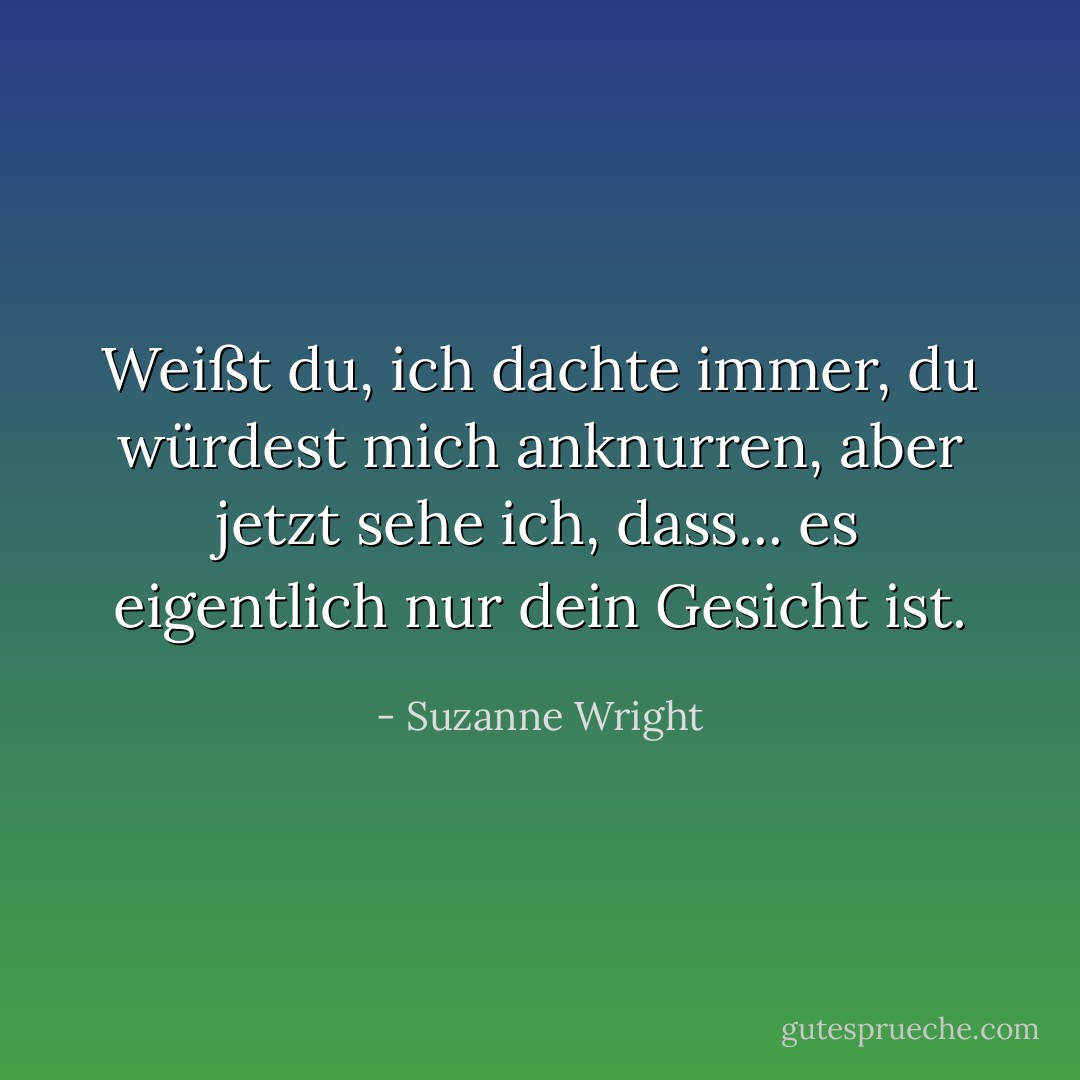 Weißt du, ich dachte immer, du würdest mich anknurren, aber jetzt sehe ich, dass... es eigentlich nur dein Gesicht ist. - Suzanne Wright<