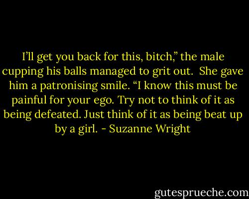I’ll get you back for this, bitch,” the male cupping his balls managed to grit out. <br />She gave him a patronising smile. “I know this must be painful for your ego. Try not to think of it as being defeated. Just think of it as being beat up by a girl. - Suzanne Wright
