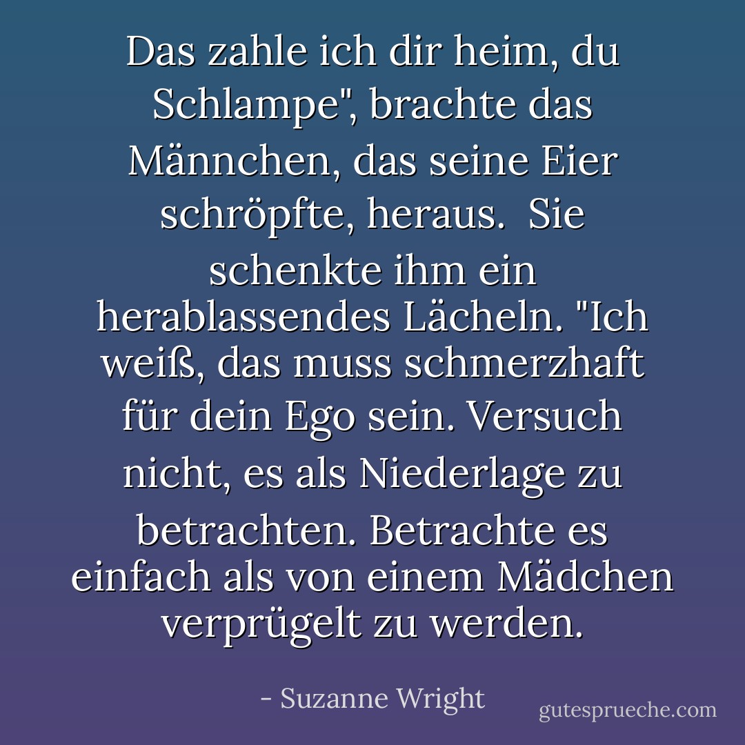 Das zahle ich dir heim, du Schlampe", brachte das Männchen, das seine Eier schröpfte, heraus. <br />Sie schenkte ihm ein herablassendes Lächeln. "Ich weiß, das muss schmerzhaft für dein Ego sein. Versuch nicht, es als Niederlage zu betrachten. Betrachte es einfach als von einem Mädchen verprügelt zu werden. - Suzanne Wright<