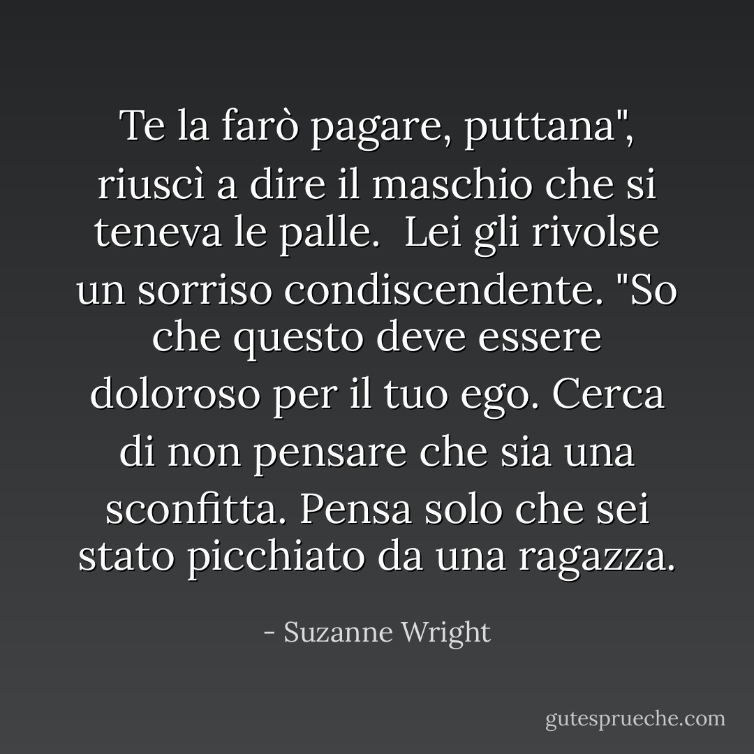 Te la farò pagare, puttana", riuscì a dire il maschio che si teneva le palle. <br />Lei gli rivolse un sorriso condiscendente. "So che questo deve essere doloroso per il tuo ego. Cerca di non pensare che sia una sconfitta. Pensa solo che sei stato picchiato da una ragazza. - Suzanne Wright