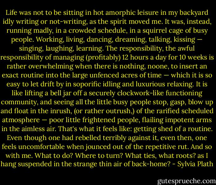 Life was not to be sitting in hot amorphic leisure in my backyard idly writing or not-writing, as the spirit moved me. It was, instead, running madly, in a crowded schedule, in a squirrel cage of busy people. Working, living, dancing, dreaming, talking, kissing — singing, laughing, learning. The responsibility, the awful responsibility of managing (profitably) 12 hours a day for 10 weeks is rather overwhelming when there is nothing, noone, to insert an exact routine into the large unfenced acres of time — which it is so easy to let drift by in soporific idling and luxurious relaxing. It is like lifting a bell jar off a securely clockwork-like functioning community, and seeing all the little busy people stop, gasp, blow up and float in the inrush, (or rather outrush,) of the rarified scheduled atmosphere — poor little frightened people, flailing impotent arms in the aimless air. That's what it feels like: getting shed of a routine. Even though one had rebelled terribly against it, even then, one feels uncomfortable when jounced out of the repetitive rut. And so with me. What to do? Where to turn? What ties, what roots? as I hang suspended in the strange thin air of back-home? - Sylvia Plath