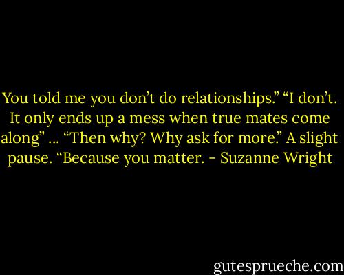 You told me you don’t do relationships.”<br />“I don’t. It only ends up a mess when true mates come along” ...<br />“Then why? Why ask for more.”<br />A slight pause. “Because you matter. - Suzanne Wright