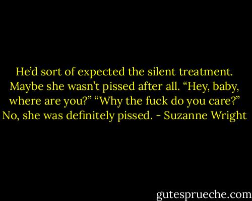 He’d sort of expected the silent treatment. Maybe she wasn’t pissed after all.<br />“Hey, baby, where are you?”<br />“Why the fuck do you care?”<br />No, she was definitely pissed. - Suzanne Wright