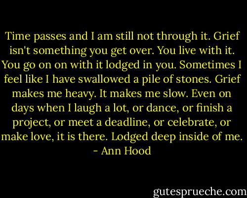 Time passes and I am still not through it. Grief isn't something you get over. You live with it. You go on on with it lodged in you. Sometimes I feel like I have swallowed a pile of stones. Grief makes me heavy. It makes me slow. Even on days when I laugh a lot, or dance, or finish a project, or meet a deadline, or celebrate, or make love, it is there. Lodged deep inside of me. - Ann Hood