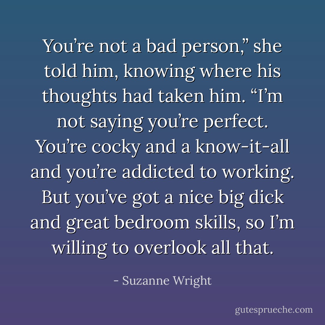 You’re not a bad person,” she told him, knowing where his thoughts had taken him. “I’m not saying you’re perfect. You’re cocky and a know-it-all and you’re addicted to working. But you’ve got a nice big dick and great bedroom skills, so I’m willing to overlook all that. - Suzanne Wright