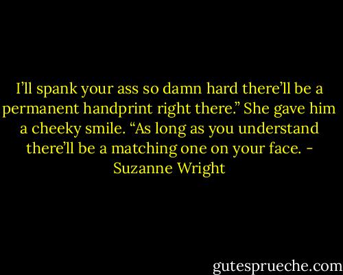 I’ll spank your ass so damn hard there’ll be a permanent handprint right there.”<br />She gave him a cheeky smile. “As long as you understand there’ll be a matching one on your face. - Suzanne Wright