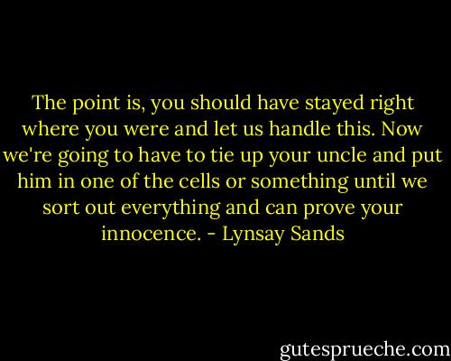The point is, you should have stayed right where you were and let us handle this. Now we're going to have to tie up your uncle and put him in one of the cells or something until we sort out everything and can prove your innocence. - Lynsay Sands