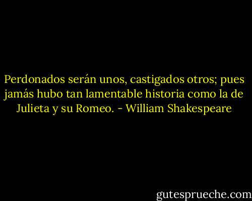 Perdonados serán unos, castigados otros; pues jamás hubo tan lamentable historia como la de Julieta y su Romeo. - William Shakespeare