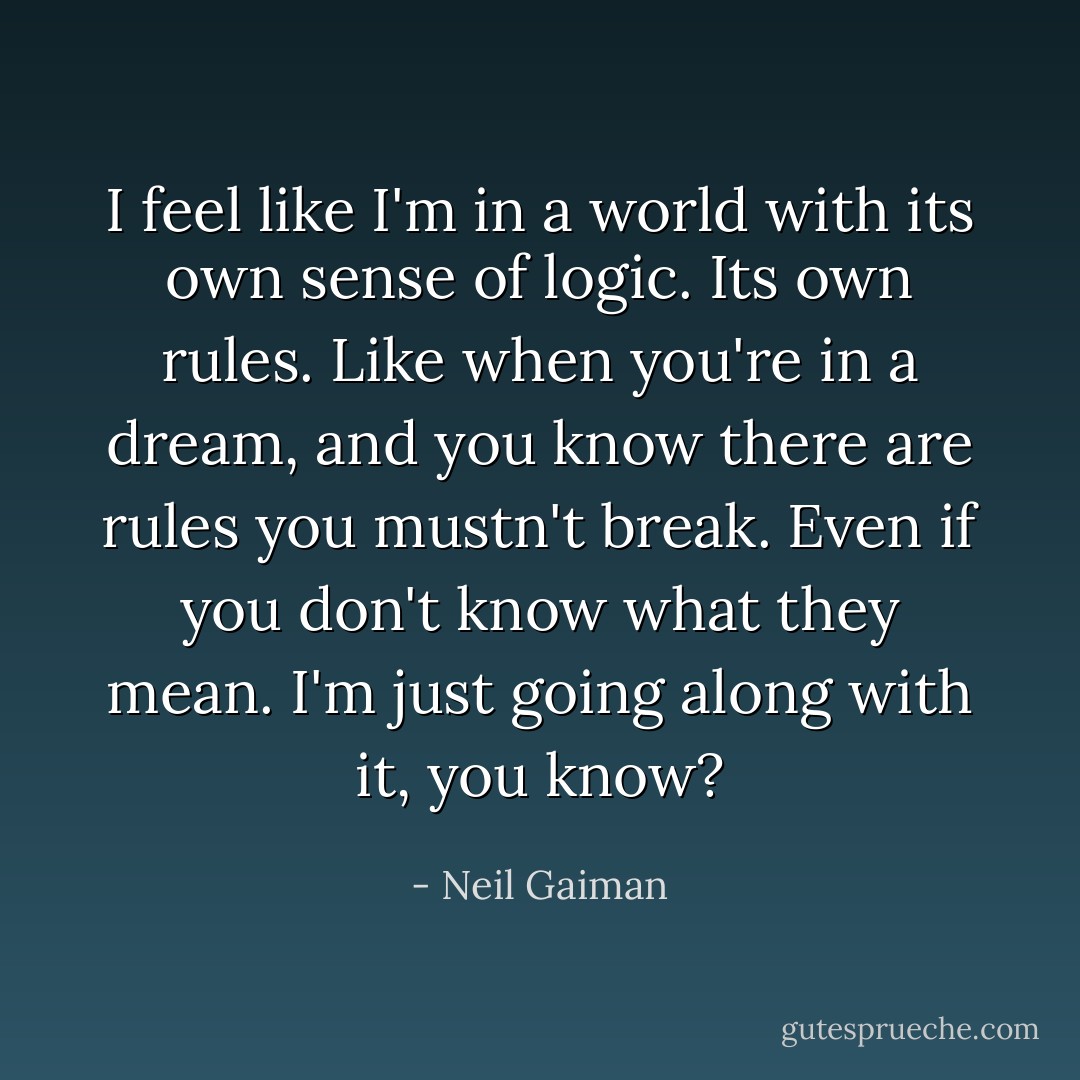I feel like I'm in a world with its own sense of logic. Its own rules. Like when you're in a dream, and you know there are rules you mustn't break. Even if you don't know what they mean. I'm just going along with it, you know? - Neil Gaiman