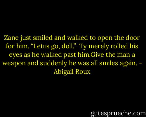 Zane just smiled and walked to open the door for him. “Let‟s go, doll.”<br /><br />Ty merely rolled his eyes as he walked past him.Give the man a weapon and suddenly he was all smiles again. - Abigail Roux