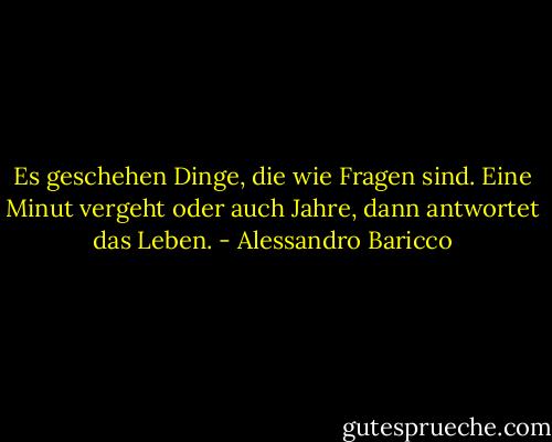 Es geschehen Dinge, die wie Fragen sind. Eine Minut vergeht oder auch Jahre, dann antwortet das Leben. - Alessandro Baricco