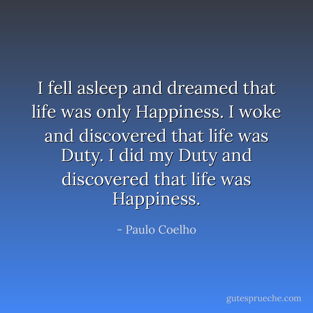 I fell asleep and dreamed that life was only Happiness.<br />I woke and discovered that life was Duty.<br />I did my Duty and discovered that life was Happiness. - Paulo Coelho