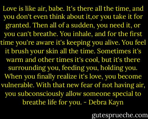 Love is like air, babe. It's there all the time, and you don't even think about it,or you take it for granted. Then all of a sudden, you need it, or you can't breathe. You inhale, and for the first time you're aware it's keeping you alive. You feel it brush your skin all the time. Sometimes it's warm and other times it's cool, but it's there surrounding you, feeding you, holding you. When you finally realize it's love, you become vulnerable. With that new fear of not having air, you subconsciously allow someone special to breathe life for you. - Debra Kayn