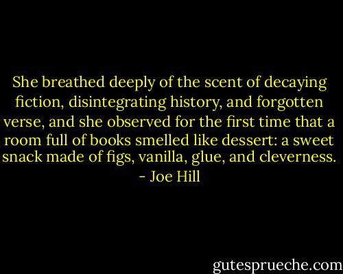 She breathed deeply of the scent of decaying fiction, disintegrating history, and forgotten verse, and she observed for the first time that a room full of books smelled like dessert: a sweet snack made of figs, vanilla, glue, and cleverness. - Joe Hill