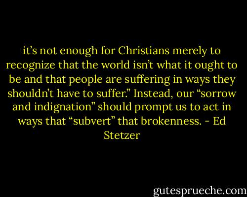 it’s not enough for Christians merely to recognize that the world isn’t what it ought to be and that people are suffering in ways they shouldn’t have to suffer.” Instead, our “sorrow and indignation” should prompt us to act in ways that “subvert” that brokenness. - Ed Stetzer