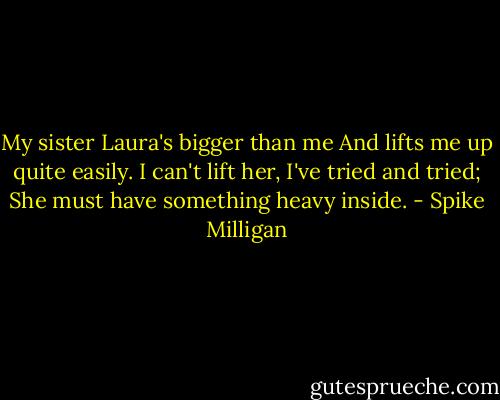 My sister Laura's bigger than me<br />And lifts me up quite easily.<br />I can't lift her, I've tried and tried;<br />She must have something heavy inside. - Spike Milligan