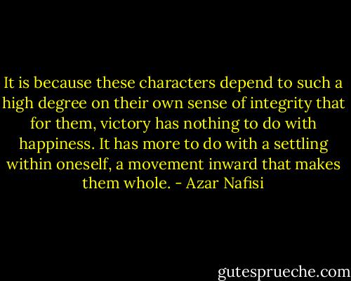 It is because these characters depend to such a high degree on their own sense of integrity that for them, victory has nothing to do with happiness. It has more to do with a settling within oneself, a movement inward that makes them whole. - Azar Nafisi