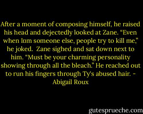 After a moment of composing himself, he raised his head and dejectedly looked at Zane. “Even when I‟m someone else, people try to kill me,” he joked.<br /><br />Zane sighed and sat down next to him. “Must be your charming personality showing through all the bleach.” He reached out to run his fingers through Ty's abused hair. - Abigail Roux