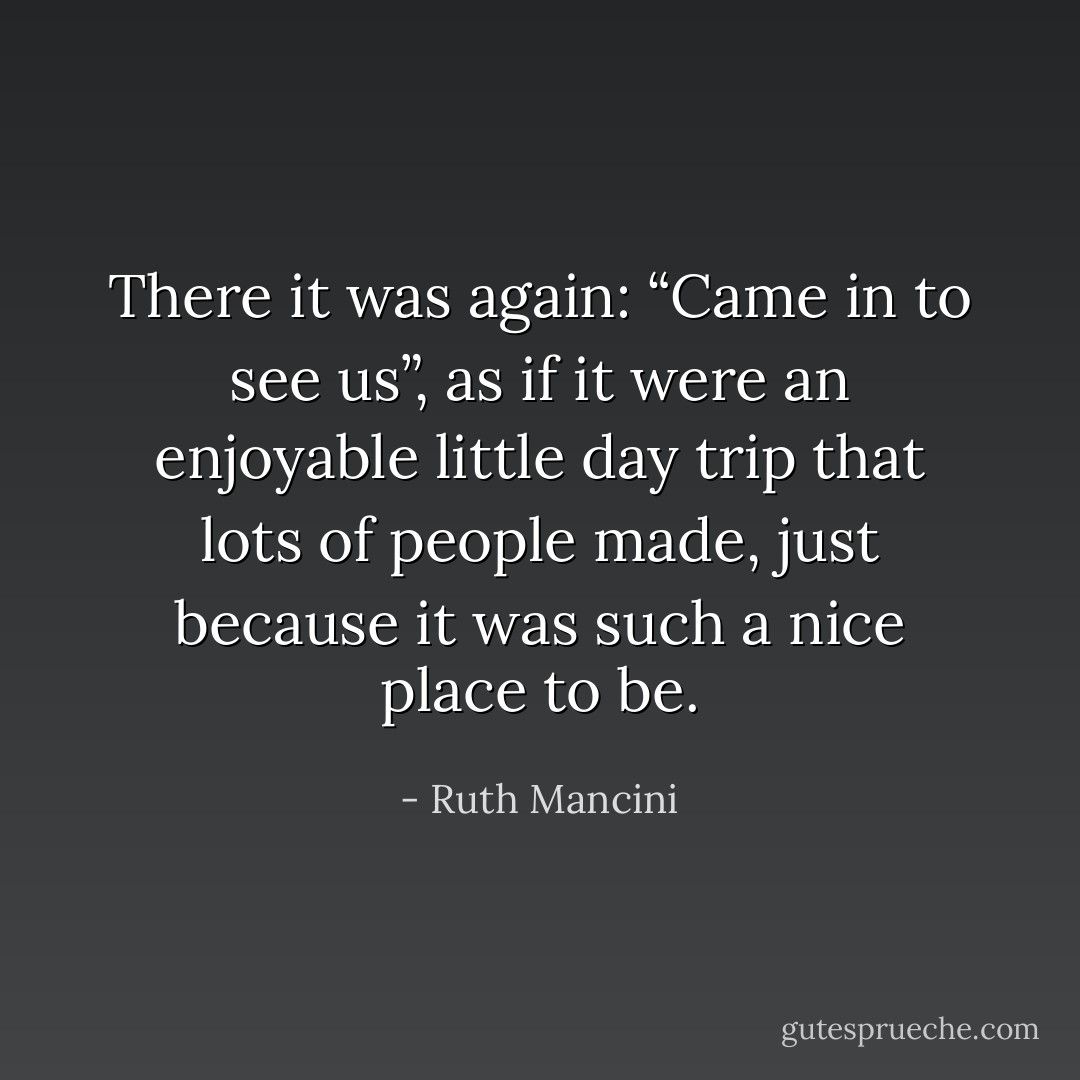 There it was again: “Came in to see us”, as if it were an enjoyable little day trip that lots of people made, just because it was such a nice place to be. - Ruth Mancini