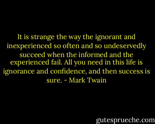 It is strange the way the ignorant and inexperienced so often and so undeservedly succeed when the informed and the experienced fail. All you need in this life is ignorance and confidence, and then success is sure. - Mark Twain