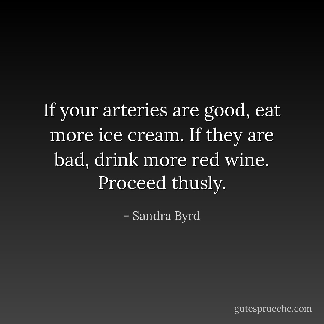 If your arteries are good, eat more ice cream. If they are bad, drink more red wine. Proceed thusly. - Sandra Byrd