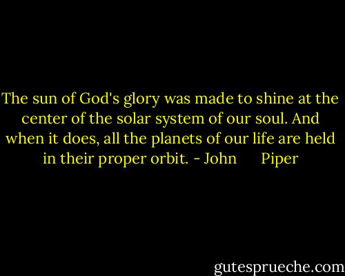 The sun of God's glory was made to shine at the center of the solar system of our soul. And when it does, all the planets of our life are held in their proper orbit. - John      Piper