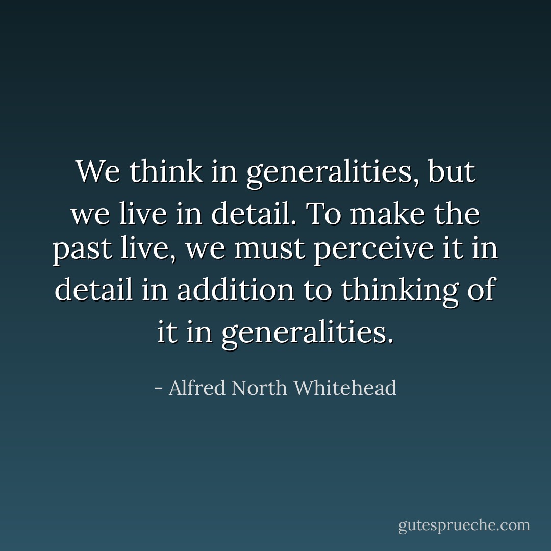 We think in generalities, but we live in detail. To make the past live, we must perceive it in detail in addition to thinking of it in generalities. - Alfred North Whitehead