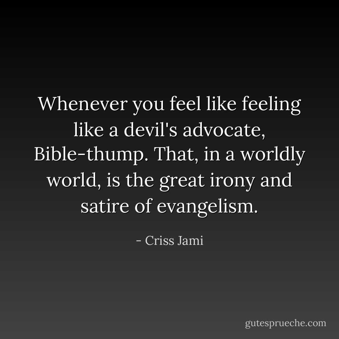 Whenever you feel like feeling like a devil's advocate, Bible-thump. That, in a worldly world, is the great irony and satire of evangelism. - Criss Jami