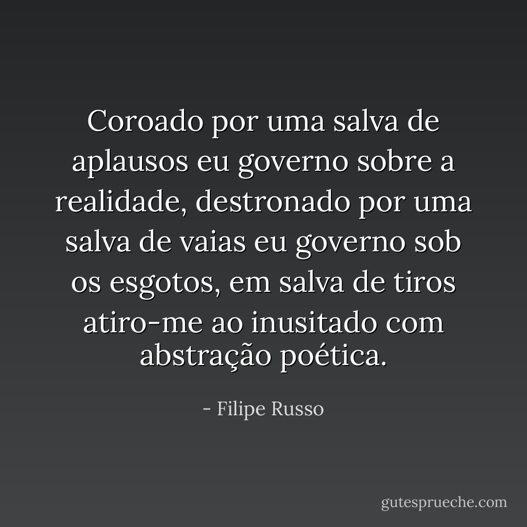 Coroado por uma salva de aplausos eu governo sobre a realidade, destronado por uma salva de vaias eu governo sob os esgotos, em salva de tiros atiro-me ao inusitado com abstração poética. - Filipe Russo