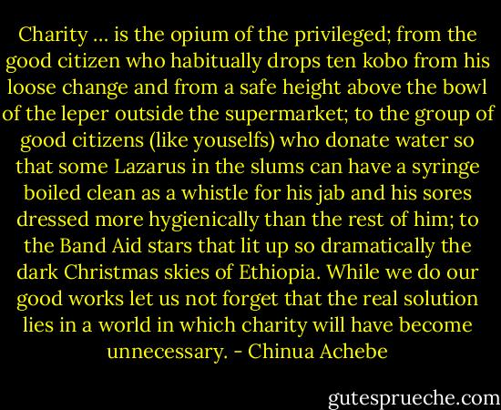 Charity … is the opium of the privileged; from the good citizen who habitually drops ten kobo from his loose change and from a safe height above the bowl of the leper outside the supermarket; to the group of good citizens (like youselfs) who donate water so that some Lazarus in the slums can have a syringe boiled clean as a whistle for his jab and his sores dressed more hygienically than the rest of him; to the Band Aid stars that lit up so dramatically the dark Christmas skies of Ethiopia. While we do our good works let us not forget that the real solution lies in a world in which charity will have become unnecessary. - Chinua Achebe
