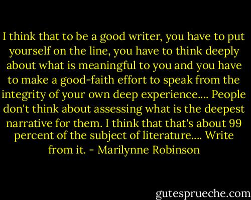 I think that to be a good writer, you have to put yourself on the line, you have to think deeply about what is meaningful to you and you have to make a good-faith effort to speak from the integrity of your own deep experience.... People don't think about assessing what is the deepest narrative for them. I think that that's about 99 percent of the subject of literature.... Write from it. - Marilynne Robinson