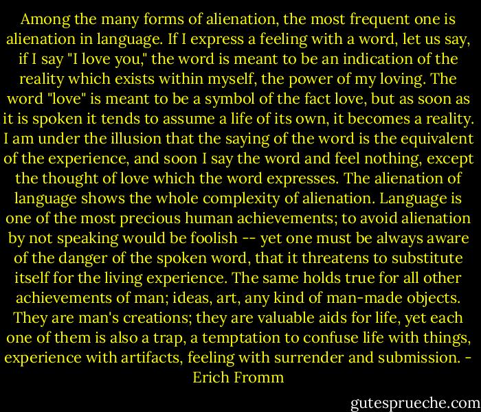Among the many forms of alienation, the most frequent one is alienation in language. If I express a feeling with a word, let us say, if I say "I love you," the word is meant to be an indication of the reality which exists within myself, the power of my loving. The word "love" is meant to be a symbol of the fact love, but as soon as it is spoken it tends to assume a life of its own, it becomes a reality. I am under the illusion that the saying of the word is the equivalent of the experience, and soon I say the word and feel nothing, except the thought of love which the word expresses. The alienation of language shows the whole complexity of alienation. Language is one of the most precious human achievements; to avoid alienation by not speaking would be foolish -- yet one must be always aware of the danger of the spoken word, that it threatens to substitute itself for the living experience. The same holds true for all other achievements of man; ideas, art, any kind of man-made objects. They are man's creations; they are valuable aids for life, yet each one of them is also a trap, a temptation to confuse life with things, experience with artifacts, feeling with surrender and submission. - Erich Fromm