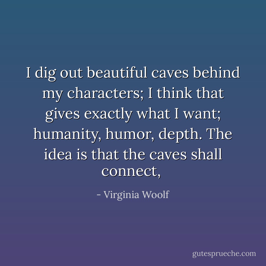I dig out beautiful caves behind my characters; I think that gives exactly what I want; humanity, humor, depth. The idea is that the caves shall connect,  - Virginia Woolf