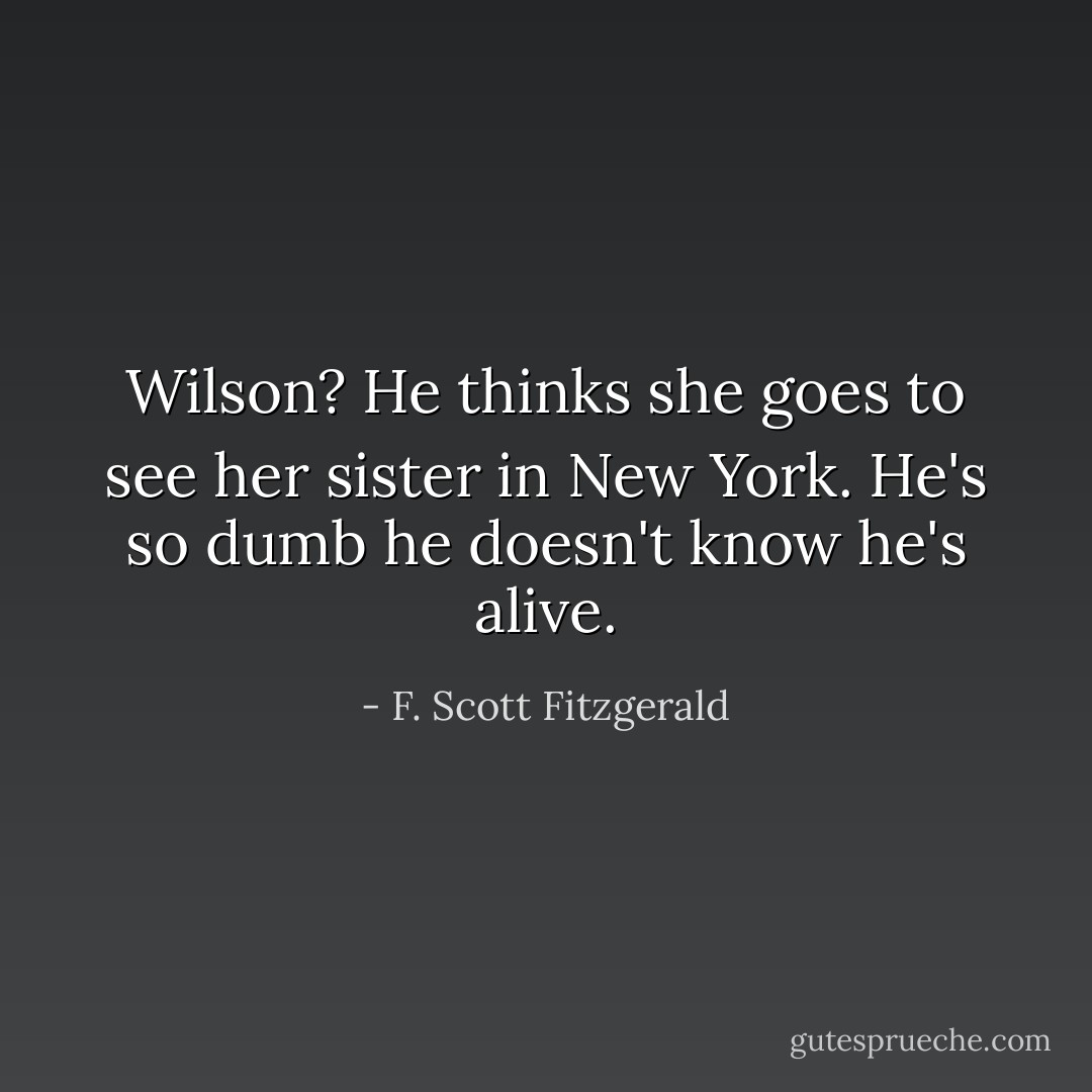 Wilson? He thinks she goes to see her sister in New York. He's so dumb he doesn't know he's alive. - F. Scott Fitzgerald