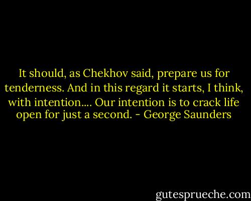 It should, as Chekhov said, prepare us for tenderness. And in this regard it starts, I think, with intention.... Our intention is to crack life open for just a second. - George Saunders