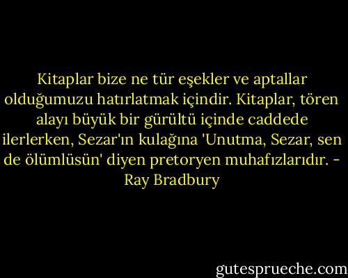 Kitaplar bize ne tür eşekler ve aptallar olduğumuzu hatırlatmak içindir. Kitaplar, tören alayı büyük bir gürültü içinde caddede ilerlerken, Sezar'ın kulağına 'Unutma, Sezar, sen de ölümlüsün' diyen pretoryen muhafızlarıdır. - Ray Bradbury