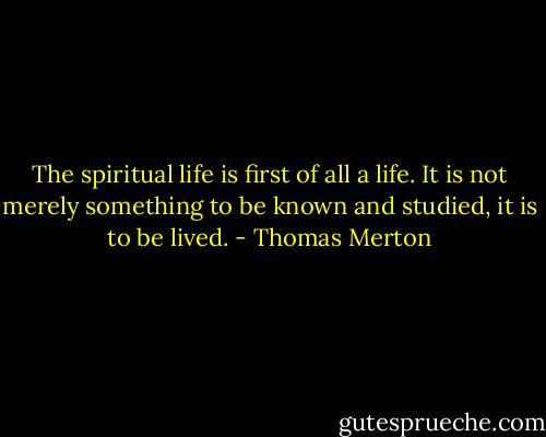 The spiritual life is first of all a life. It is not merely something to be known and studied, it is to be lived. - Thomas Merton