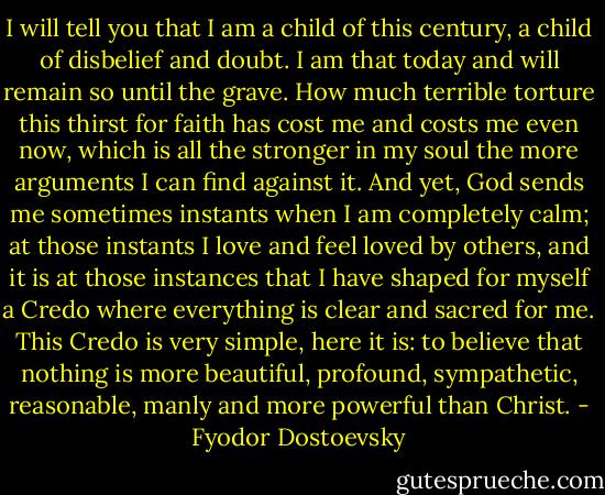 I will tell you that I am a child of this century, a child of disbelief and doubt. I am that today and will remain so until the grave. How much terrible torture this thirst for faith has cost me and costs me even now, which is all the stronger in my soul the more arguments I can find against it. And yet, God sends me sometimes instants when I am completely calm; at those instants I love and feel loved by others, and it is at those instances that I have shaped for myself a Credo where everything is clear and sacred for me. This Credo is very simple, here it is: to believe that nothing is more beautiful, profound, sympathetic, reasonable, manly and more powerful than Christ. - Fyodor Dostoevsky