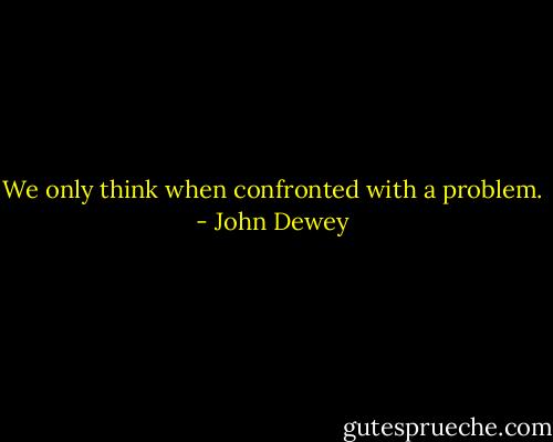We only think when confronted with a problem. - John Dewey