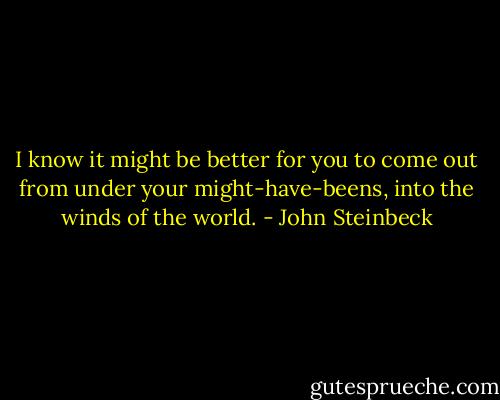I know it might be better for you to come out from under your might-have-beens, into the winds of the world. - John Steinbeck