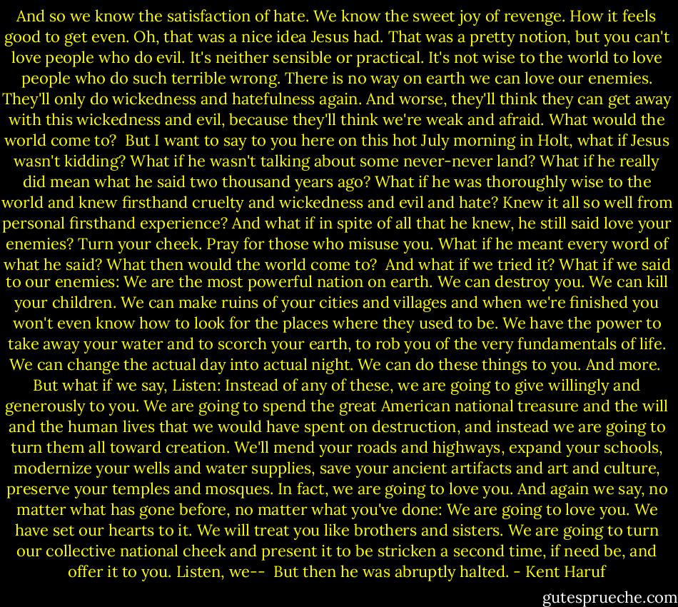 And so we know the satisfaction of hate. We know the sweet joy of revenge. How it feels good to get even. Oh, that was a nice idea Jesus had. That was a pretty notion, but you can't love people who do evil. It's neither sensible or practical. It's not wise to the world to love people who do such terrible wrong. There is no way on earth we can love our enemies. They'll only do wickedness and hatefulness again. And worse, they'll think they can get away with this wickedness and evil, because they'll think we're weak and afraid. What would the world come to?<br /><br />But I want to say to you here on this hot July morning in Holt, what if Jesus wasn't kidding? What if he wasn't talking about some never-never land? What if he really did mean what he said two thousand years ago? What if he was thoroughly wise to the world and knew firsthand cruelty and wickedness and evil and hate? Knew it all so well from personal firsthand experience? And what if in spite of all that he knew, he still said love your enemies? Turn your cheek. Pray for those who misuse you. What if he meant every word of what he said? What then would the world come to?<br /><br />And what if we tried it? What if we said to our enemies: We are the most powerful nation on earth. We can destroy you. We can kill your children. We can make ruins of your cities and villages and when we're finished you won't even know how to look for the places where they used to be. We have the power to take away your water and to scorch your earth, to rob you of the very fundamentals of life. We can change the actual day into actual night. We can do these things to you. And more.<br /><br />But what if we say, Listen: Instead of any of these, we are going to give willingly and generously to you. We are going to spend the great American national treasure and the will and the human lives that we would have spent on destruction, and instead we are going to turn them all toward creation. We'll mend your roads and highways, expand your schools, modernize your wells and water supplies, save your ancient artifacts and art and culture, preserve your temples and mosques. In fact, we are going to love you. And again we say, no matter what has gone before, no matter what you've done: We are going to love you. We have set our hearts to it. We will treat you like brothers and sisters. We are going to turn our collective national cheek and present it to be stricken a second time, if need be, and offer it to you. Listen, we--<br /><br />But then he was abruptly halted. - Kent Haruf